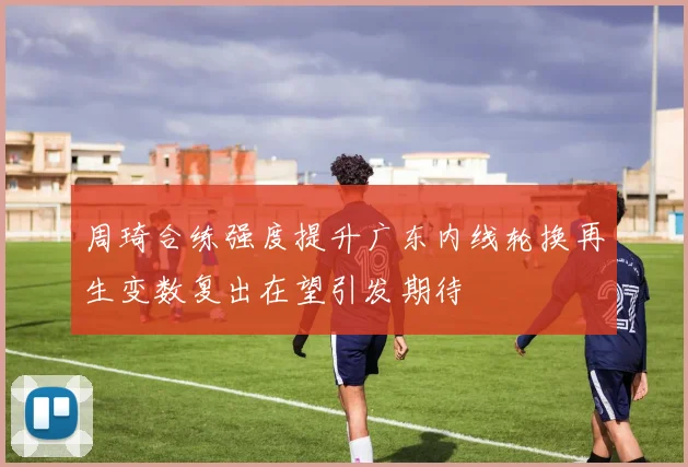 周琦合练强度提升广东内线轮换再生变数复出在望引发期待