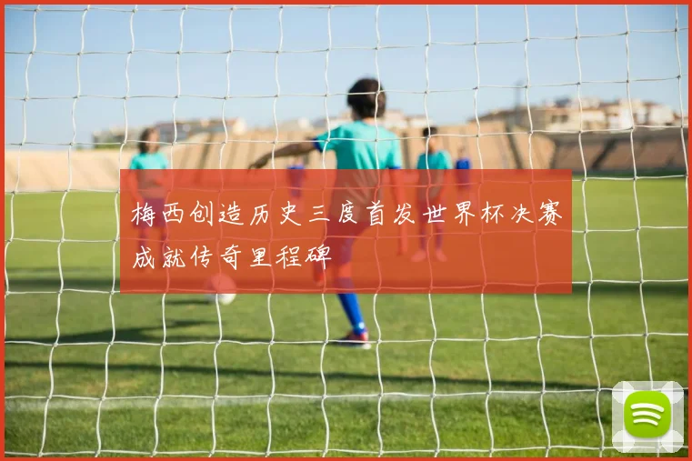 梅西创造历史三度首发世界杯决赛成就传奇里程碑