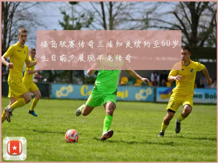 福岛联赛传奇三浦知良续约至60岁生日前夕展现不老传奇