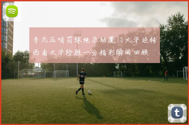 李元压哨罚球绝杀助厦门大学逆转西南大学险胜一分精彩瞬间回顾