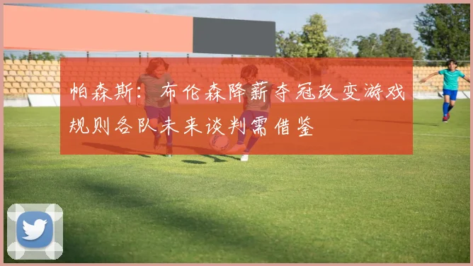 帕森斯：布伦森降薪夺冠改变游戏规则各队未来谈判需借鉴