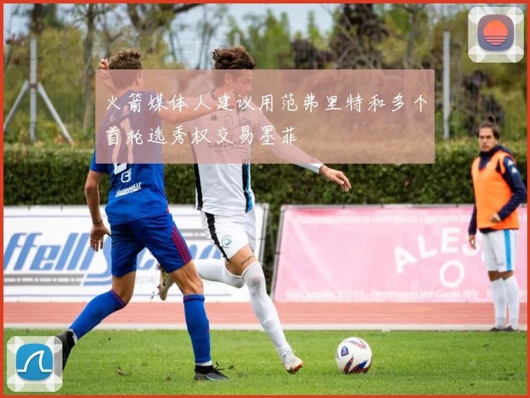 火箭媒体人建议用范弗里特和多个首轮选秀权交易墨菲