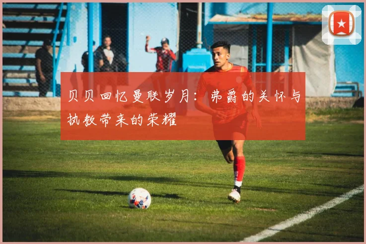 贝贝回忆曼联岁月：弗爵的关怀与执教带来的荣耀