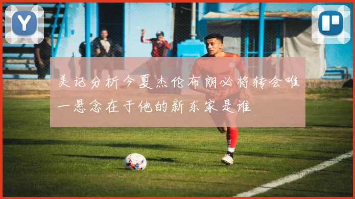 美记分析今夏杰伦布朗必将转会唯一悬念在于他的新东家是谁
