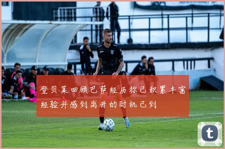 登贝莱回顾巴萨经历称已积累丰富经验并感到离开的时机已到