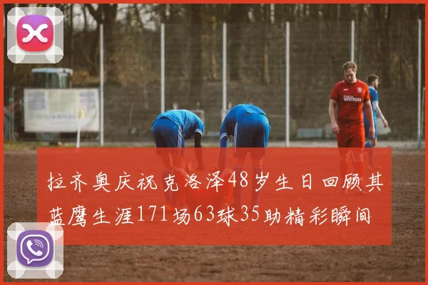 拉齐奥庆祝克洛泽48岁生日回顾其蓝鹰生涯171场63球35助精彩瞬间