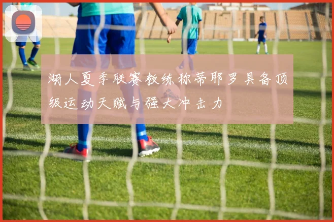 湖人夏季联赛教练称蒂耶罗具备顶级运动天赋与强大冲击力