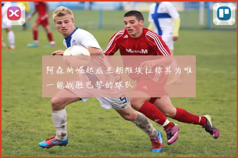 阿森纳崛起成王朝维埃拉称其为唯一能战胜巴黎的球队