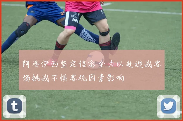 阿洛伊西坚定信念全力以赴迎战客场挑战不惧客观因素影响