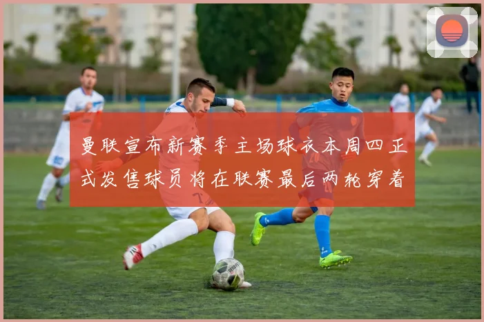 曼联宣布新赛季主场球衣本周四正式发售球员将在联赛最后两轮穿着上阵