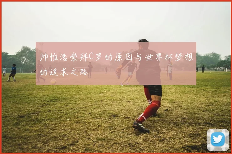 帅惟浩崇拜C罗的原因与世界杯梦想的追求之路