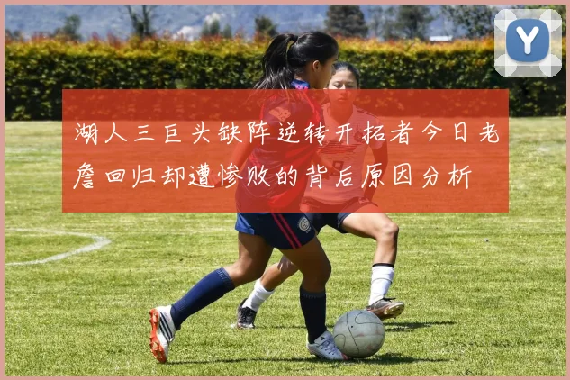 湖人三巨头缺阵逆转开拓者今日老詹回归却遭惨败的背后原因分析