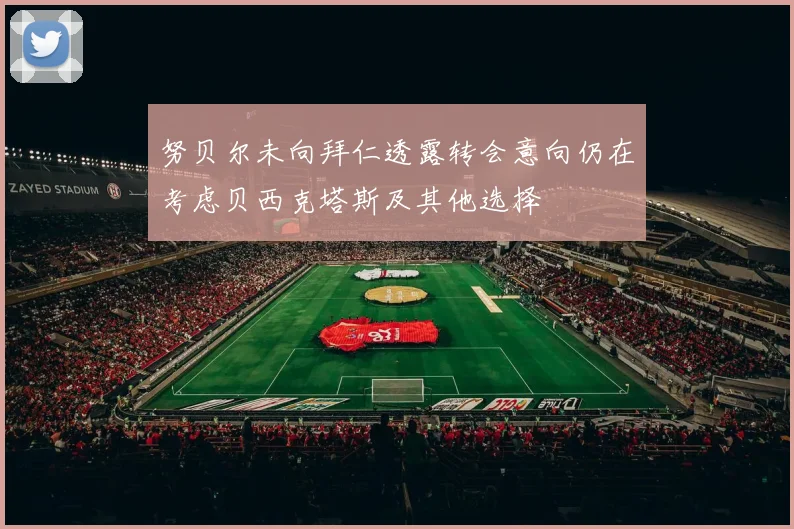 努贝尔未向拜仁透露转会意向仍在考虑贝西克塔斯及其他选择