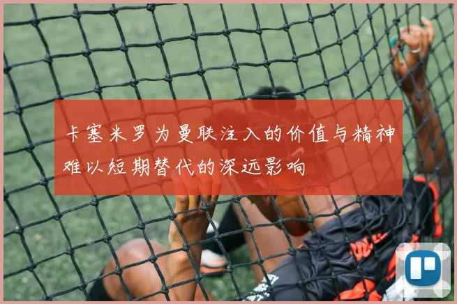 卡塞米罗为曼联注入的价值与精神难以短期替代的深远影响