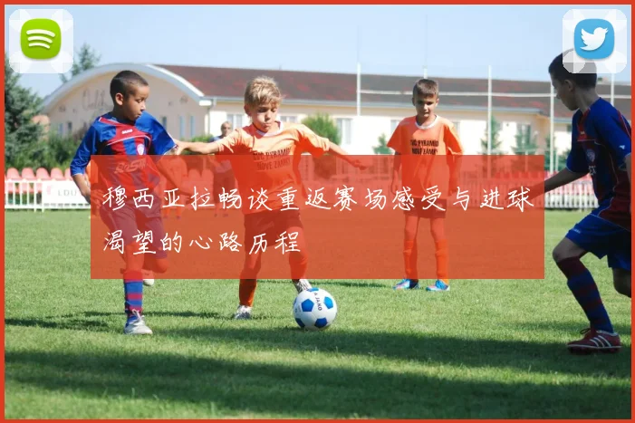 穆西亚拉畅谈重返赛场感受与进球渴望的心路历程