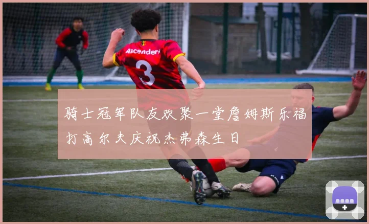 骑士冠军队友欢聚一堂詹姆斯乐福打高尔夫庆祝杰弗森生日