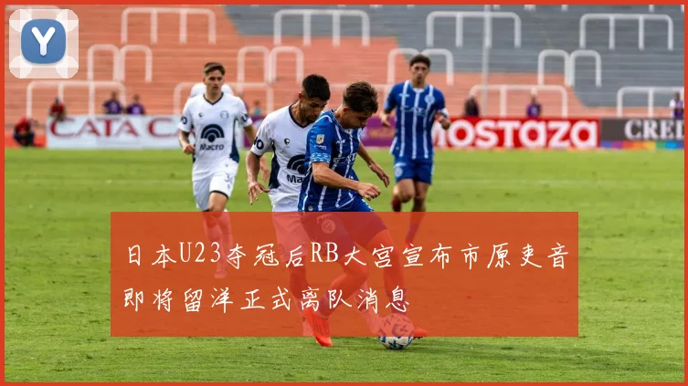 日本U23夺冠后RB大宫宣布市原吏音即将留洋正式离队消息