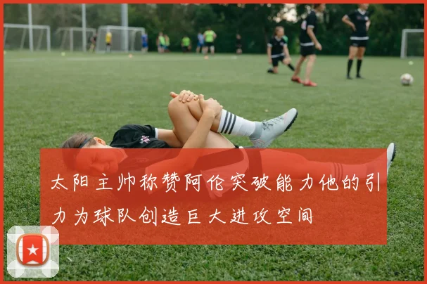 太阳主帅称赞阿伦突破能力他的引力为球队创造巨大进攻空间