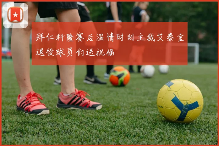 拜仁科隆赛后温情时刻主裁艾泰金退役球员们送祝福