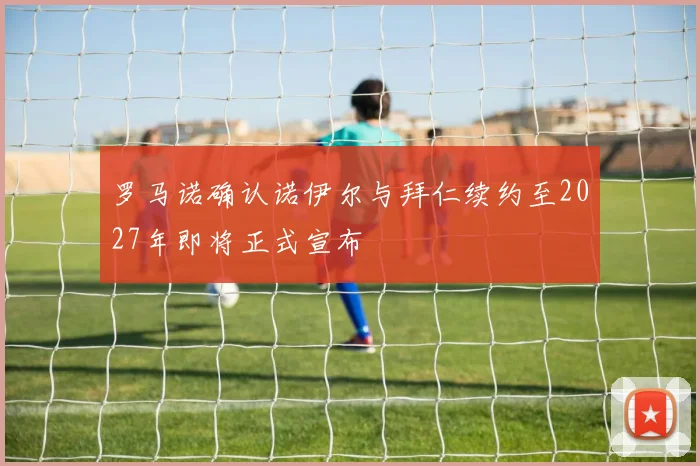 罗马诺确认诺伊尔与拜仁续约至2027年即将正式宣布