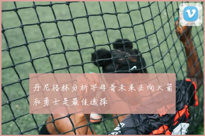 丹尼格林分析字母哥未来去向火箭和勇士是最佳选择