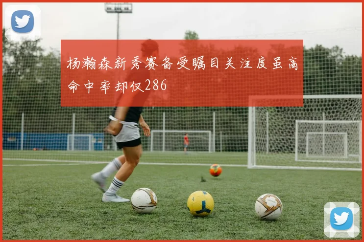 杨瀚森新秀赛备受瞩目关注度虽高命中率却仅286